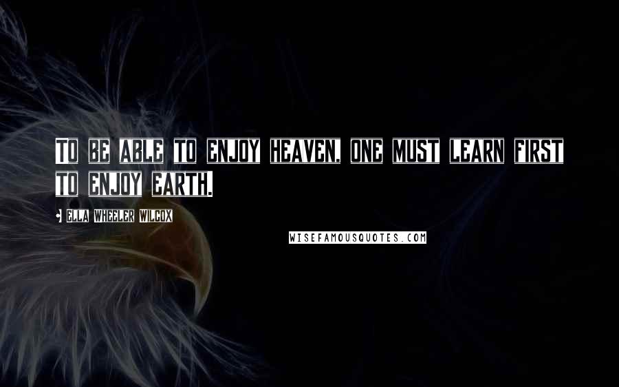 Ella Wheeler Wilcox Quotes: To be able to enjoy heaven, one must learn first to enjoy earth.