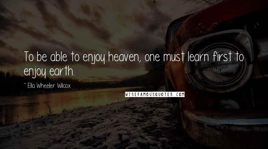 Ella Wheeler Wilcox Quotes: To be able to enjoy heaven, one must learn first to enjoy earth.