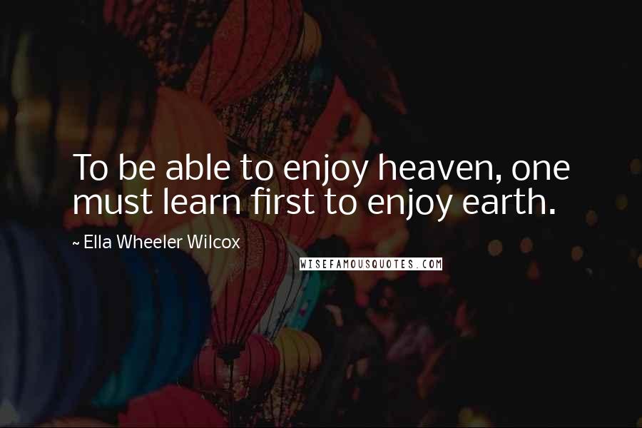 Ella Wheeler Wilcox Quotes: To be able to enjoy heaven, one must learn first to enjoy earth.