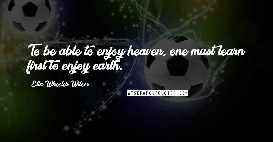 Ella Wheeler Wilcox Quotes: To be able to enjoy heaven, one must learn first to enjoy earth.