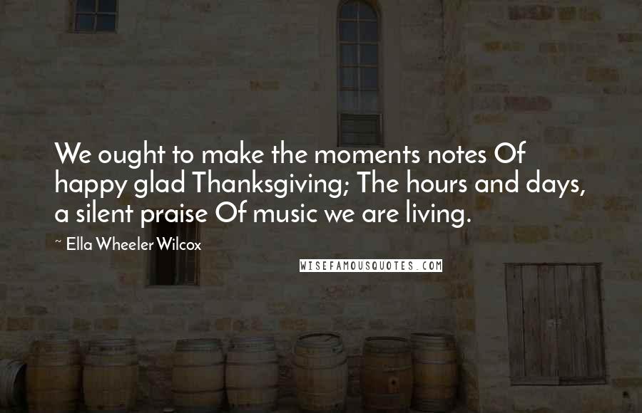 Ella Wheeler Wilcox Quotes: We ought to make the moments notes Of happy glad Thanksgiving; The hours and days, a silent praise Of music we are living.