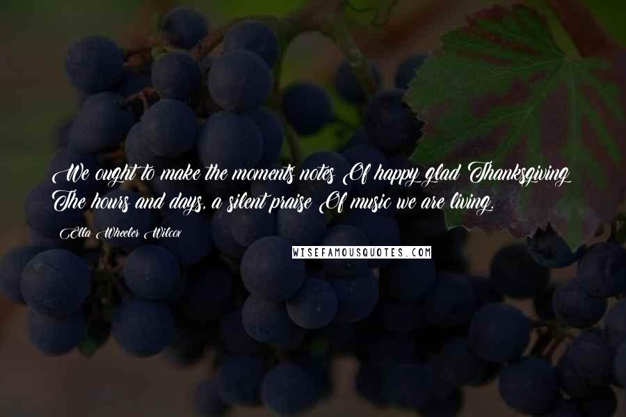 Ella Wheeler Wilcox Quotes: We ought to make the moments notes Of happy glad Thanksgiving; The hours and days, a silent praise Of music we are living.