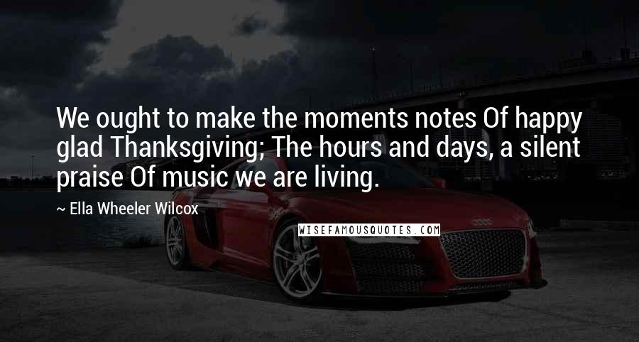 Ella Wheeler Wilcox Quotes: We ought to make the moments notes Of happy glad Thanksgiving; The hours and days, a silent praise Of music we are living.