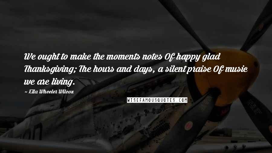 Ella Wheeler Wilcox Quotes: We ought to make the moments notes Of happy glad Thanksgiving; The hours and days, a silent praise Of music we are living.