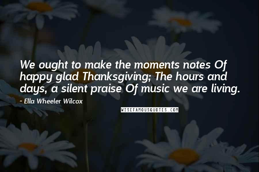Ella Wheeler Wilcox Quotes: We ought to make the moments notes Of happy glad Thanksgiving; The hours and days, a silent praise Of music we are living.