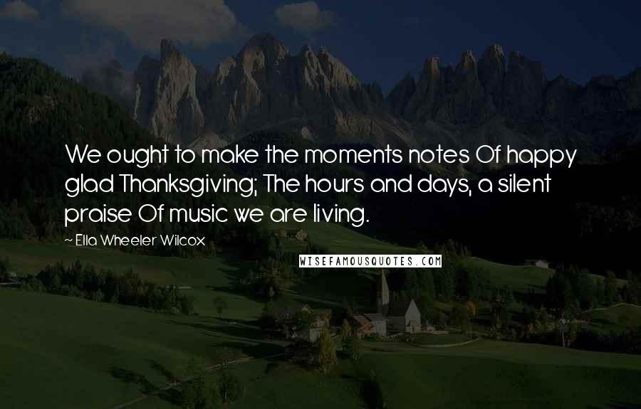 Ella Wheeler Wilcox Quotes: We ought to make the moments notes Of happy glad Thanksgiving; The hours and days, a silent praise Of music we are living.