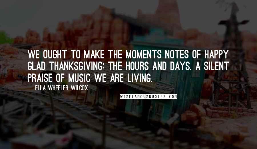 Ella Wheeler Wilcox Quotes: We ought to make the moments notes Of happy glad Thanksgiving; The hours and days, a silent praise Of music we are living.