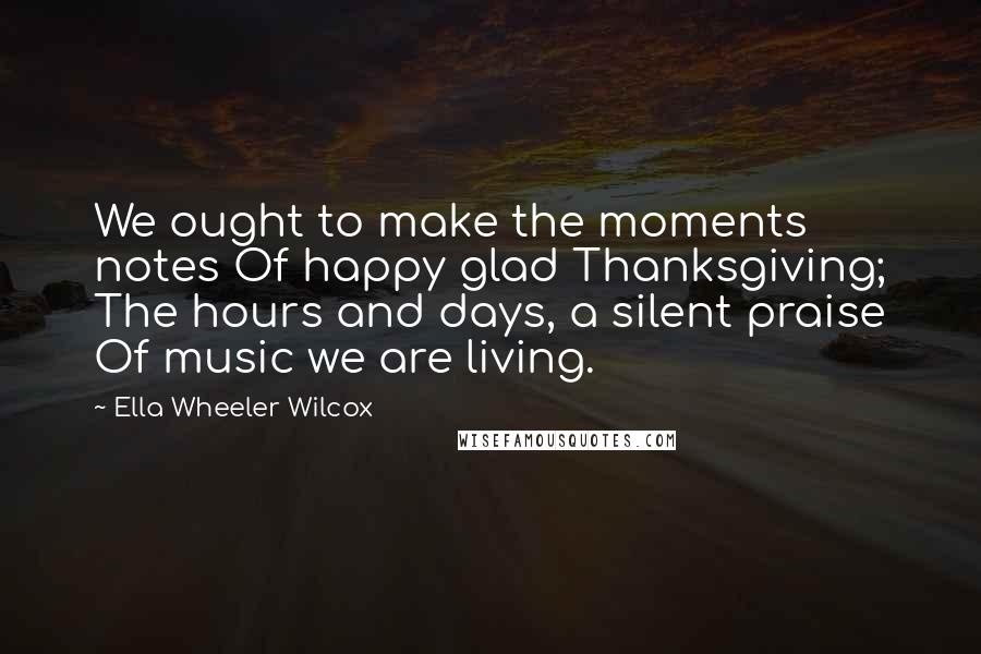 Ella Wheeler Wilcox Quotes: We ought to make the moments notes Of happy glad Thanksgiving; The hours and days, a silent praise Of music we are living.