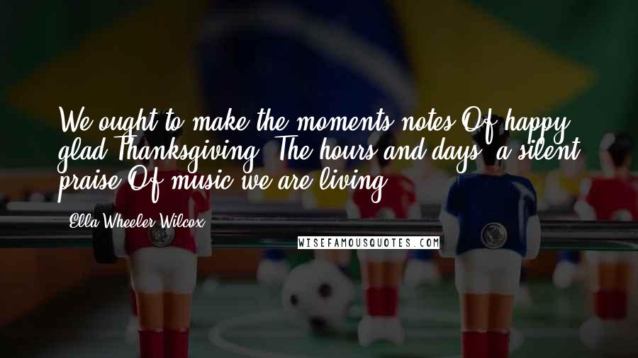 Ella Wheeler Wilcox Quotes: We ought to make the moments notes Of happy glad Thanksgiving; The hours and days, a silent praise Of music we are living.