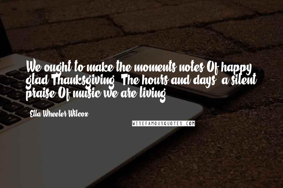 Ella Wheeler Wilcox Quotes: We ought to make the moments notes Of happy glad Thanksgiving; The hours and days, a silent praise Of music we are living.