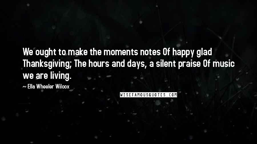 Ella Wheeler Wilcox Quotes: We ought to make the moments notes Of happy glad Thanksgiving; The hours and days, a silent praise Of music we are living.