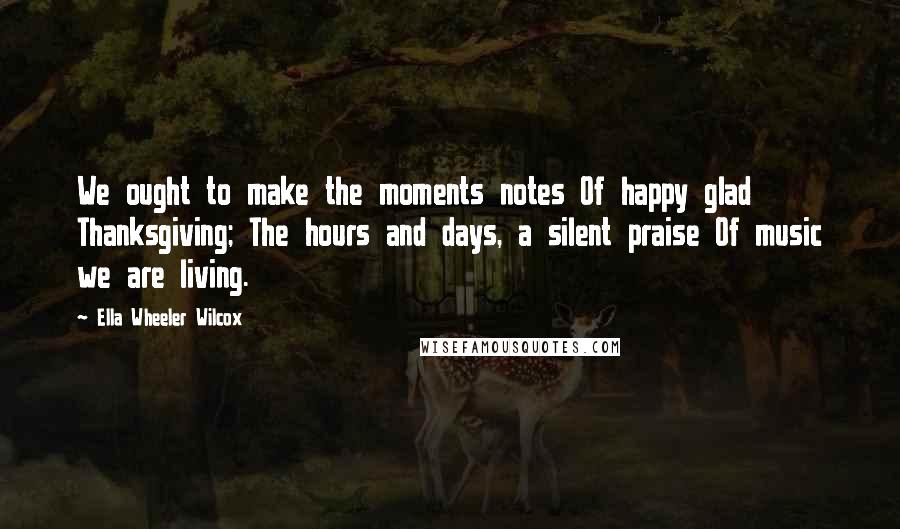 Ella Wheeler Wilcox Quotes: We ought to make the moments notes Of happy glad Thanksgiving; The hours and days, a silent praise Of music we are living.