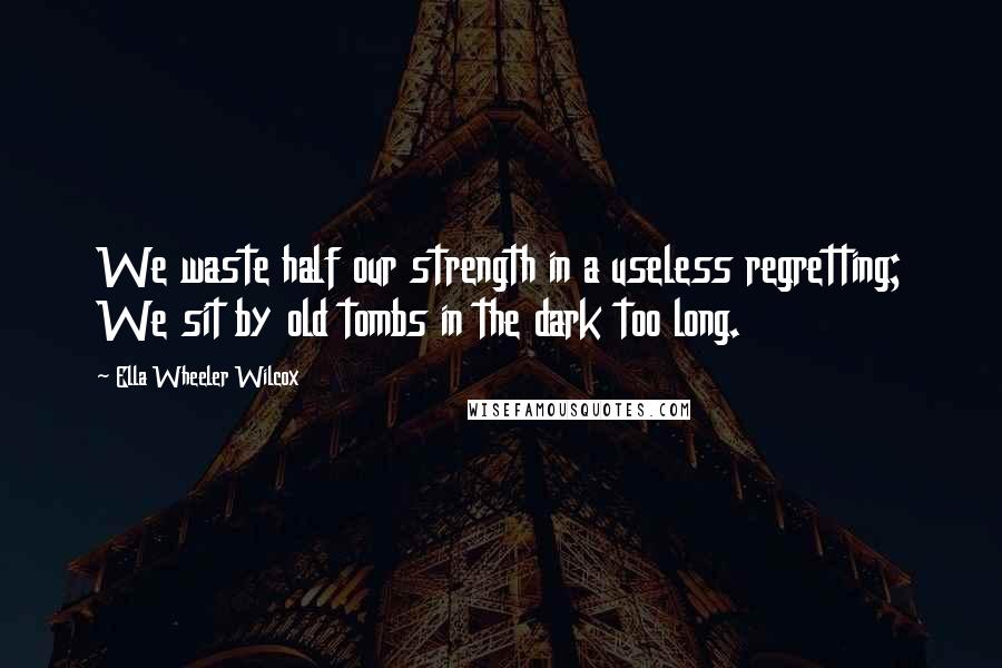 Ella Wheeler Wilcox Quotes: We waste half our strength in a useless regretting; We sit by old tombs in the dark too long.