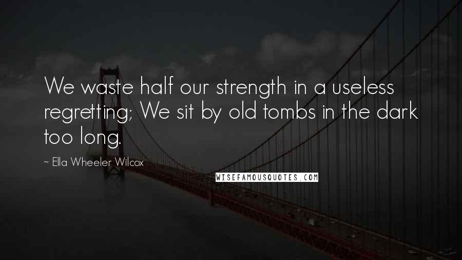 Ella Wheeler Wilcox Quotes: We waste half our strength in a useless regretting; We sit by old tombs in the dark too long.