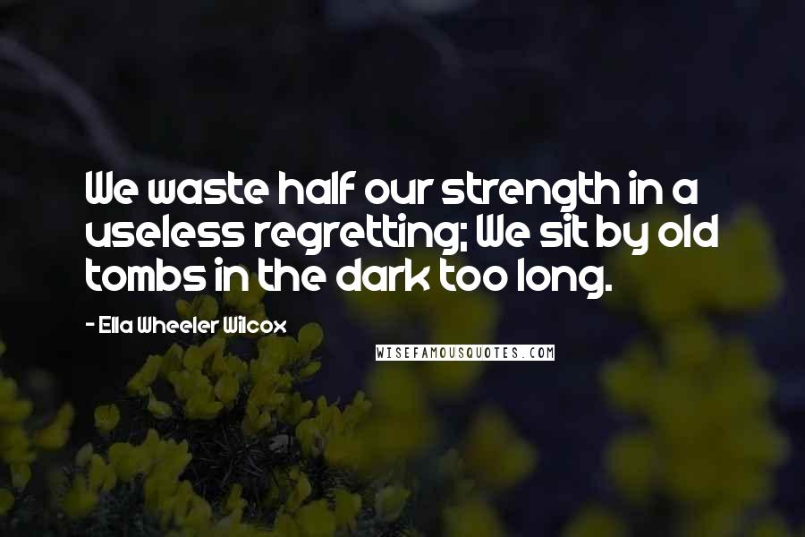 Ella Wheeler Wilcox Quotes: We waste half our strength in a useless regretting; We sit by old tombs in the dark too long.