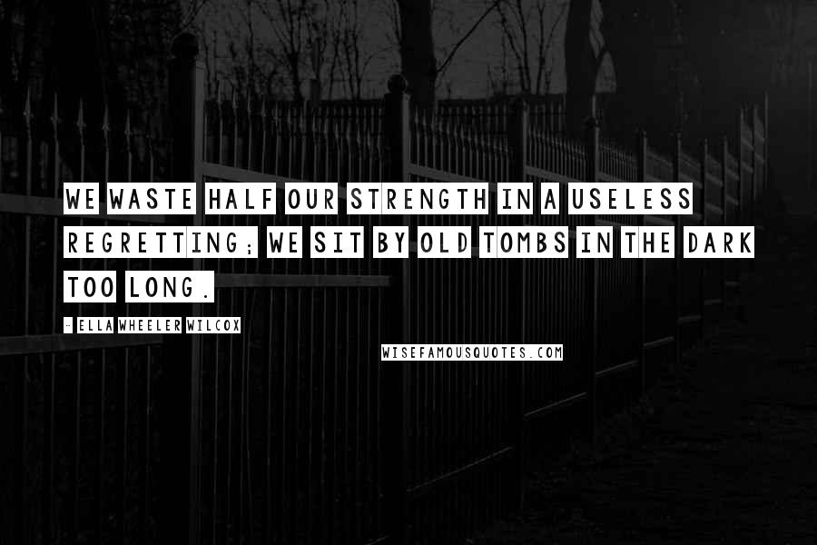 Ella Wheeler Wilcox Quotes: We waste half our strength in a useless regretting; We sit by old tombs in the dark too long.