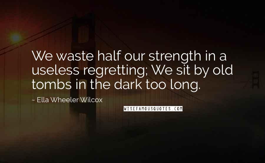 Ella Wheeler Wilcox Quotes: We waste half our strength in a useless regretting; We sit by old tombs in the dark too long.