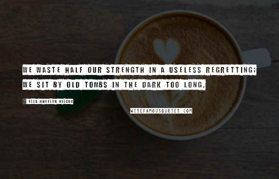 Ella Wheeler Wilcox Quotes: We waste half our strength in a useless regretting; We sit by old tombs in the dark too long.