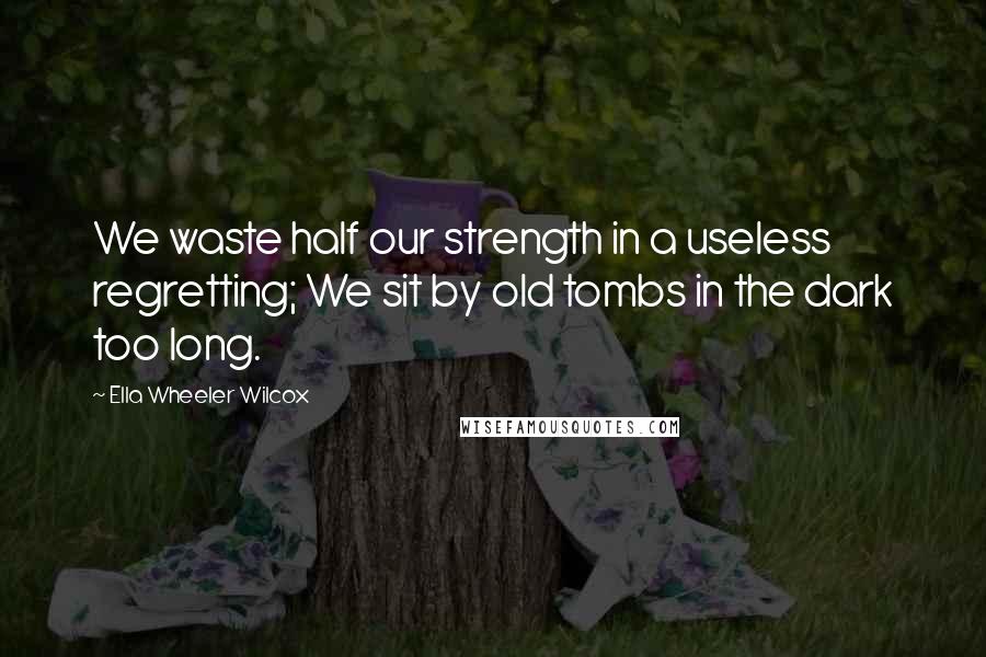 Ella Wheeler Wilcox Quotes: We waste half our strength in a useless regretting; We sit by old tombs in the dark too long.