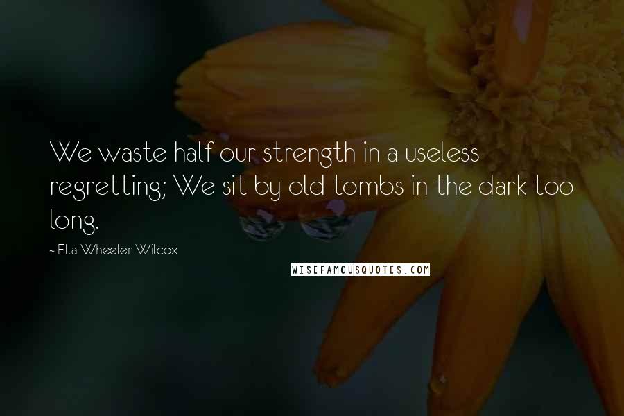 Ella Wheeler Wilcox Quotes: We waste half our strength in a useless regretting; We sit by old tombs in the dark too long.