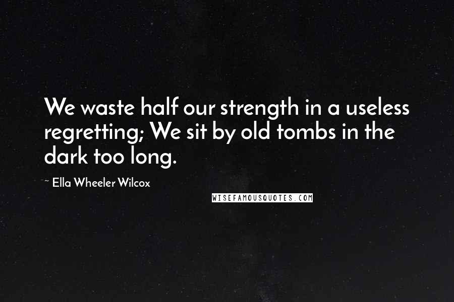 Ella Wheeler Wilcox Quotes: We waste half our strength in a useless regretting; We sit by old tombs in the dark too long.