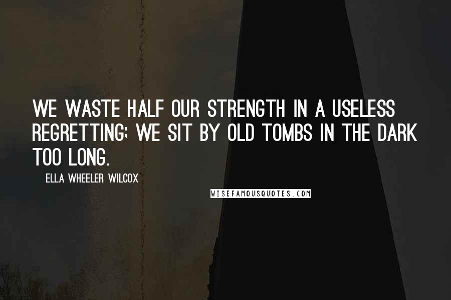 Ella Wheeler Wilcox Quotes: We waste half our strength in a useless regretting; We sit by old tombs in the dark too long.