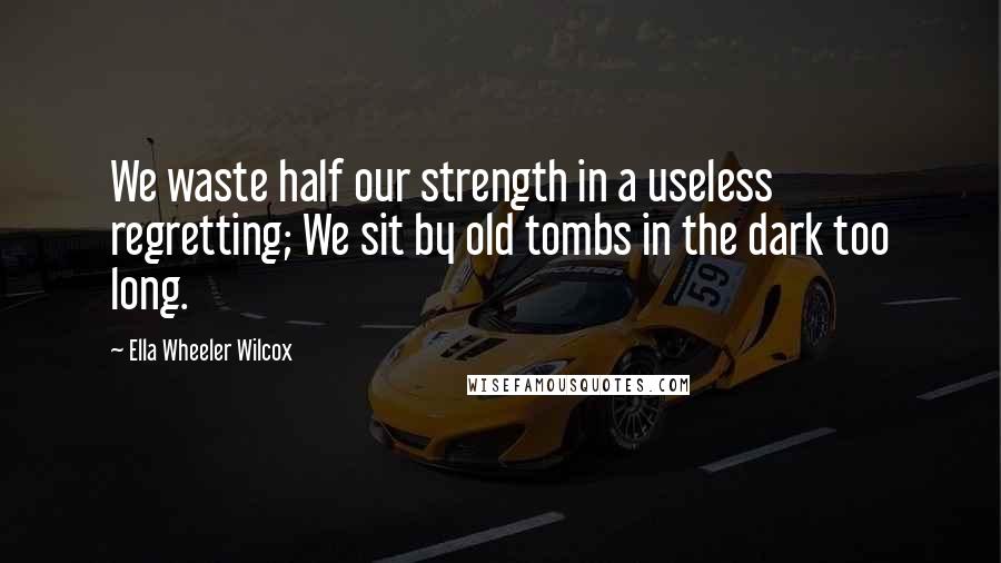 Ella Wheeler Wilcox Quotes: We waste half our strength in a useless regretting; We sit by old tombs in the dark too long.