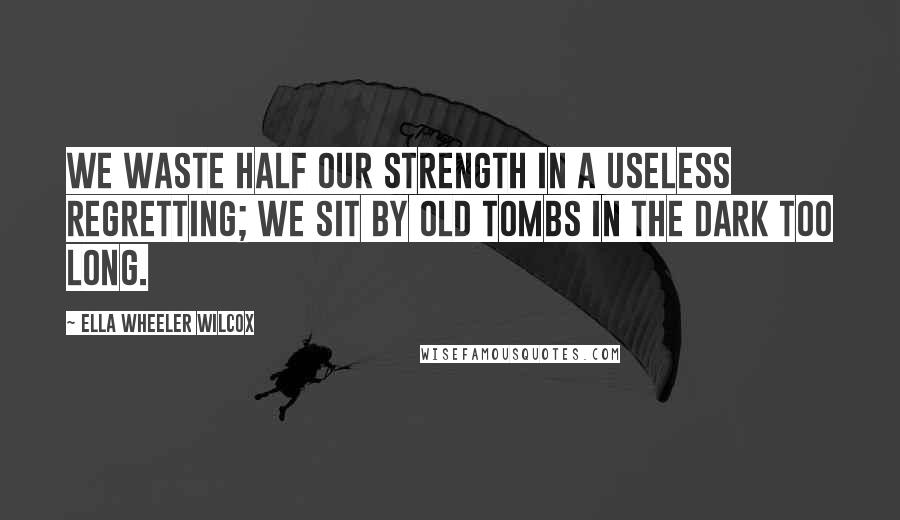 Ella Wheeler Wilcox Quotes: We waste half our strength in a useless regretting; We sit by old tombs in the dark too long.