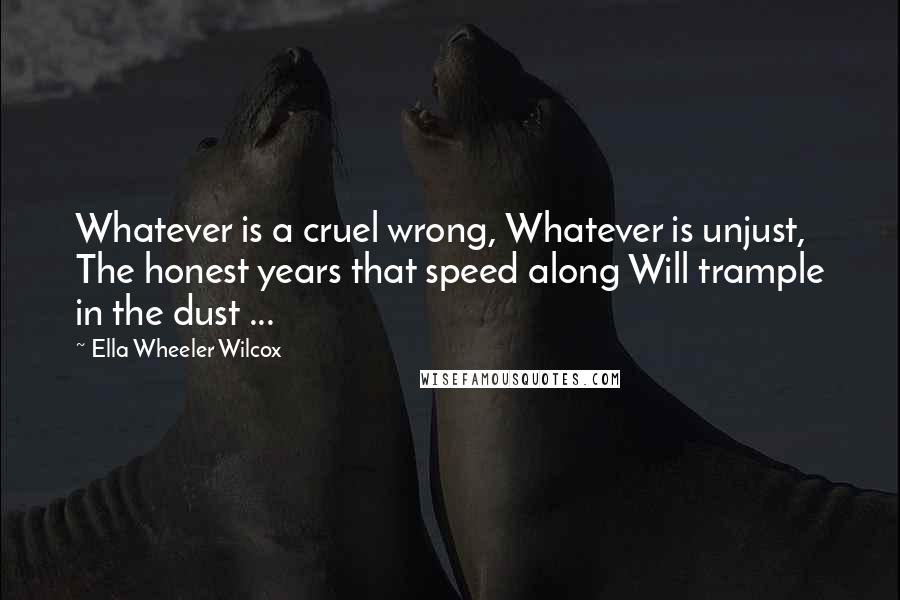 Ella Wheeler Wilcox Quotes: Whatever is a cruel wrong, Whatever is unjust, The honest years that speed along Will trample in the dust ...