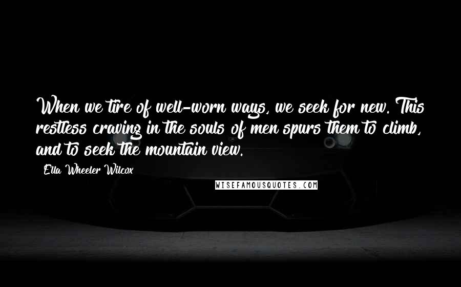 Ella Wheeler Wilcox Quotes: When we tire of well-worn ways, we seek for new. This restless craving in the souls of men spurs them to climb, and to seek the mountain view.