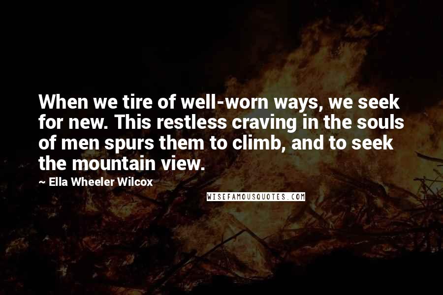 Ella Wheeler Wilcox Quotes: When we tire of well-worn ways, we seek for new. This restless craving in the souls of men spurs them to climb, and to seek the mountain view.