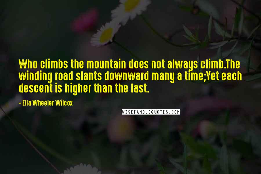 Ella Wheeler Wilcox Quotes: Who climbs the mountain does not always climb.The winding road slants downward many a time;Yet each descent is higher than the last.