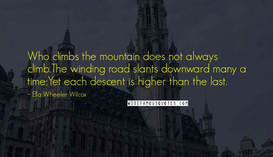 Ella Wheeler Wilcox Quotes: Who climbs the mountain does not always climb.The winding road slants downward many a time;Yet each descent is higher than the last.