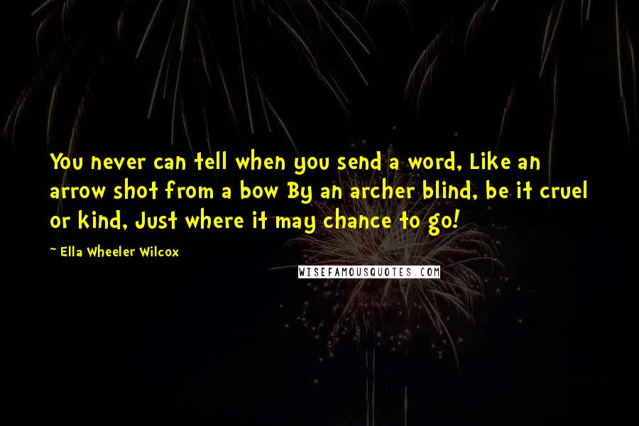 Ella Wheeler Wilcox Quotes: You never can tell when you send a word, Like an arrow shot from a bow By an archer blind, be it cruel or kind, Just where it may chance to go!