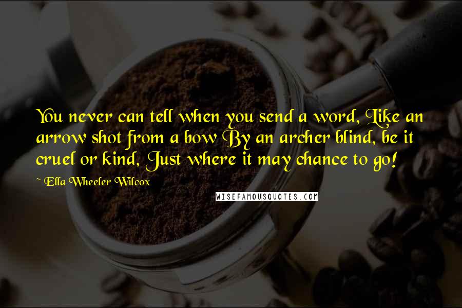 Ella Wheeler Wilcox Quotes: You never can tell when you send a word, Like an arrow shot from a bow By an archer blind, be it cruel or kind, Just where it may chance to go!