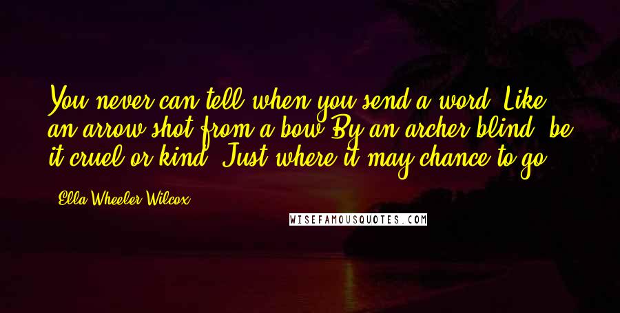 Ella Wheeler Wilcox Quotes: You never can tell when you send a word, Like an arrow shot from a bow By an archer blind, be it cruel or kind, Just where it may chance to go!