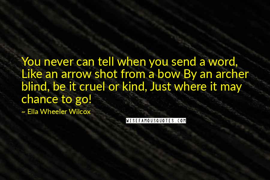 Ella Wheeler Wilcox Quotes: You never can tell when you send a word, Like an arrow shot from a bow By an archer blind, be it cruel or kind, Just where it may chance to go!