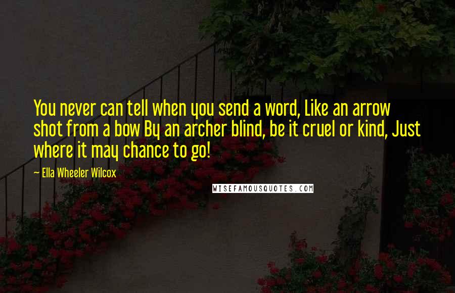 Ella Wheeler Wilcox Quotes: You never can tell when you send a word, Like an arrow shot from a bow By an archer blind, be it cruel or kind, Just where it may chance to go!
