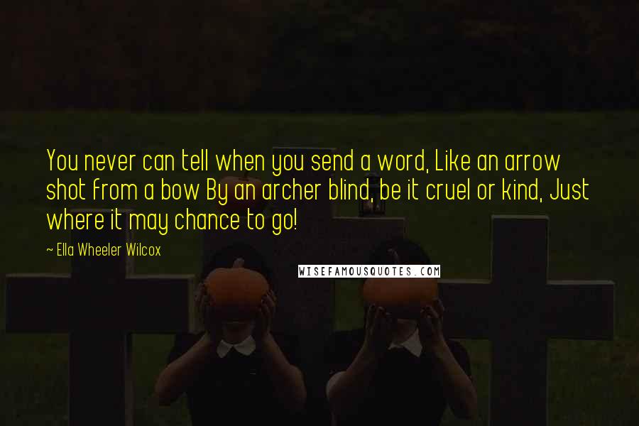 Ella Wheeler Wilcox Quotes: You never can tell when you send a word, Like an arrow shot from a bow By an archer blind, be it cruel or kind, Just where it may chance to go!