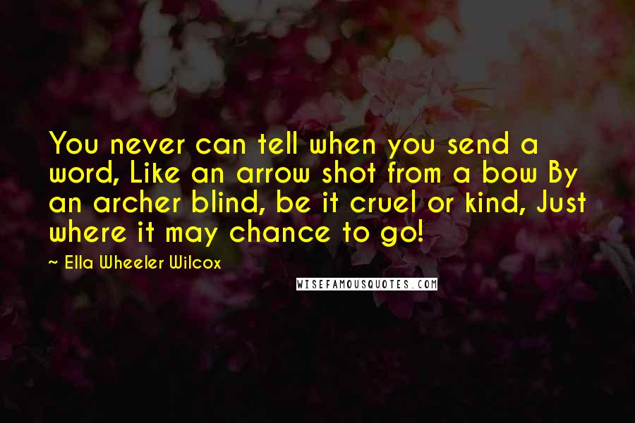 Ella Wheeler Wilcox Quotes: You never can tell when you send a word, Like an arrow shot from a bow By an archer blind, be it cruel or kind, Just where it may chance to go!
