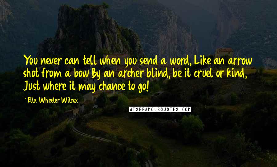 Ella Wheeler Wilcox Quotes: You never can tell when you send a word, Like an arrow shot from a bow By an archer blind, be it cruel or kind, Just where it may chance to go!