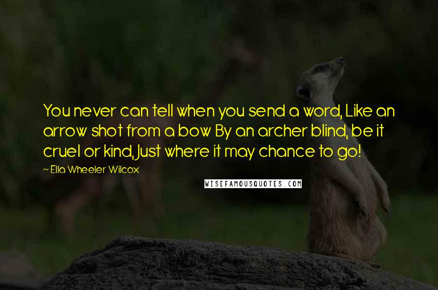 Ella Wheeler Wilcox Quotes: You never can tell when you send a word, Like an arrow shot from a bow By an archer blind, be it cruel or kind, Just where it may chance to go!