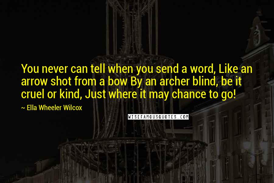 Ella Wheeler Wilcox Quotes: You never can tell when you send a word, Like an arrow shot from a bow By an archer blind, be it cruel or kind, Just where it may chance to go!