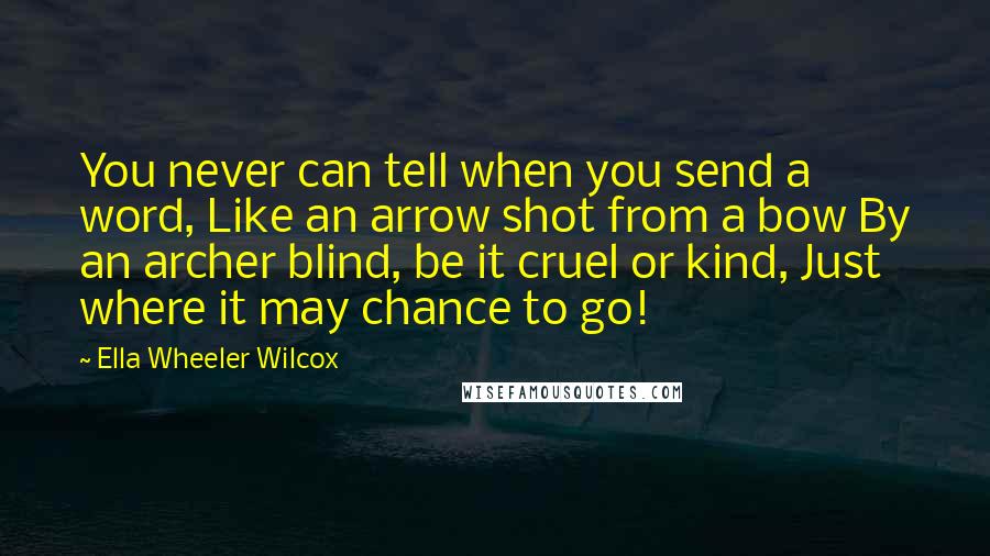 Ella Wheeler Wilcox Quotes: You never can tell when you send a word, Like an arrow shot from a bow By an archer blind, be it cruel or kind, Just where it may chance to go!