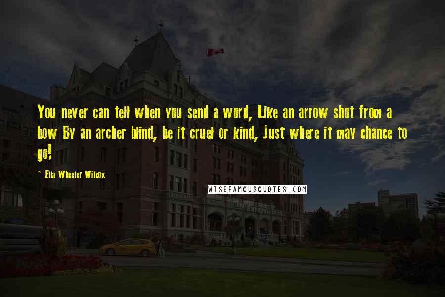 Ella Wheeler Wilcox Quotes: You never can tell when you send a word, Like an arrow shot from a bow By an archer blind, be it cruel or kind, Just where it may chance to go!