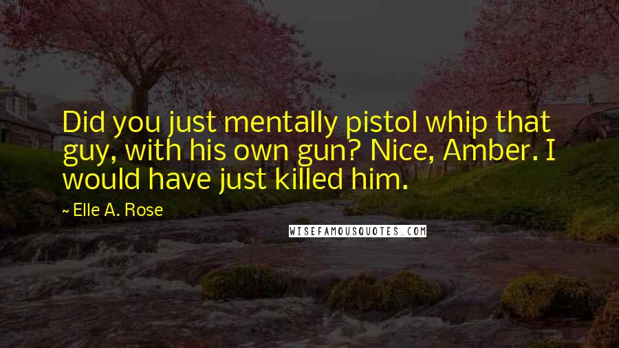 Elle A. Rose Quotes: Did you just mentally pistol whip that guy, with his own gun? Nice, Amber. I would have just killed him.