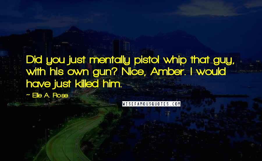 Elle A. Rose Quotes: Did you just mentally pistol whip that guy, with his own gun? Nice, Amber. I would have just killed him.