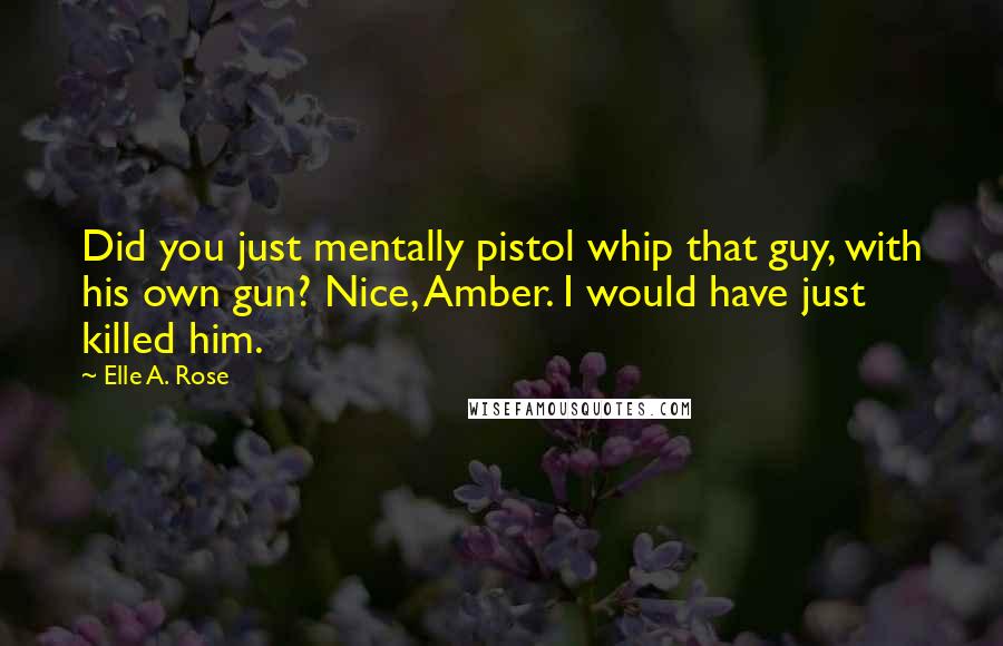Elle A. Rose Quotes: Did you just mentally pistol whip that guy, with his own gun? Nice, Amber. I would have just killed him.