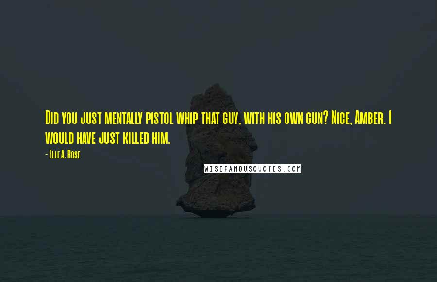 Elle A. Rose Quotes: Did you just mentally pistol whip that guy, with his own gun? Nice, Amber. I would have just killed him.