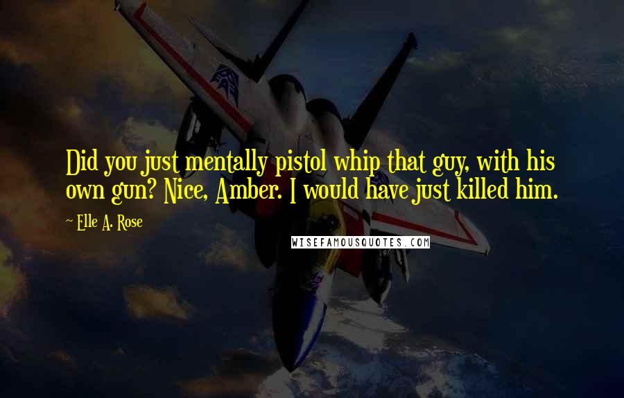 Elle A. Rose Quotes: Did you just mentally pistol whip that guy, with his own gun? Nice, Amber. I would have just killed him.